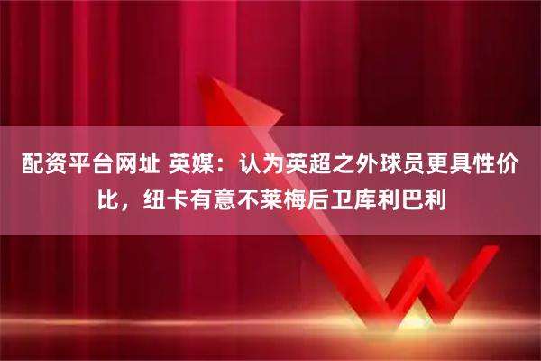 配资平台网址 英媒：认为英超之外球员更具性价比，纽卡有意不莱梅后卫库利巴利