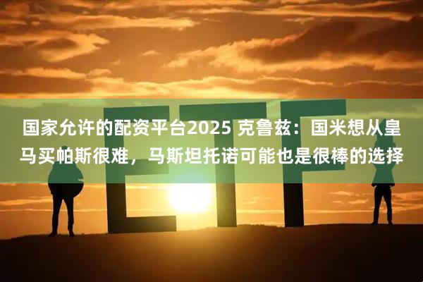 国家允许的配资平台2025 克鲁兹：国米想从皇马买帕斯很难，马斯坦托诺可能也是很棒的选择