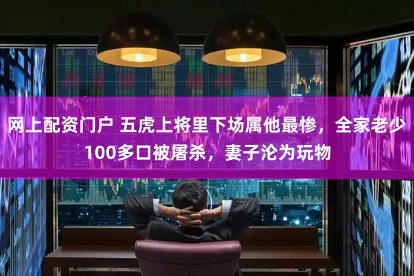 网上配资门户 五虎上将里下场属他最惨，全家老少100多口被屠杀，妻子沦为玩物