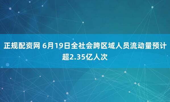 正规配资网 6月19日全社会跨区域人员流动量预计超2.35亿人次