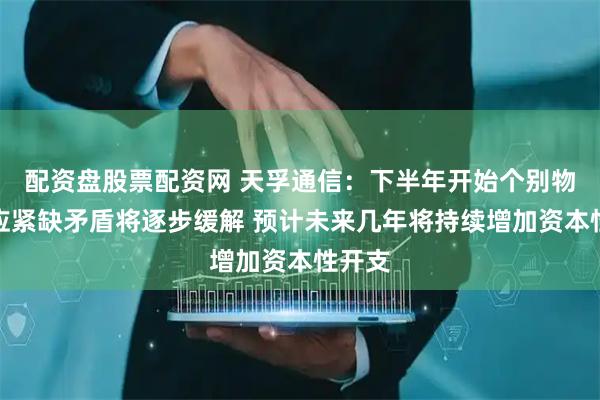 配资盘股票配资网 天孚通信：下半年开始个别物料供应紧缺矛盾将逐步缓解 预计未来几年将持续增加资本性开支
