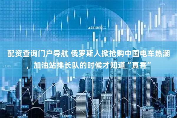 配资查询门户导航 俄罗斯人掀抢购中国电车热潮，加油站排长队的时候才知道“真香”