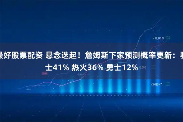 最好股票配资 悬念迭起！詹姆斯下家预测概率更新：骑士41% 热火36% 勇士12%