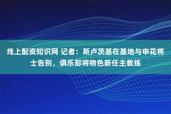 线上配资知识网 记者：斯卢茨基在基地与申花将士告别，俱乐部将物色新任主教练