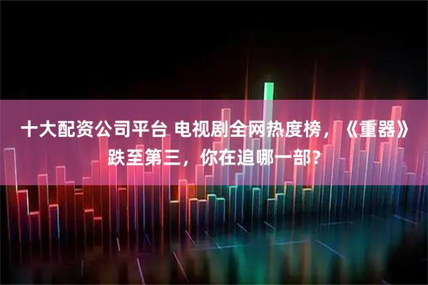 十大配资公司平台 电视剧全网热度榜，《重器》跌至第三，你在追哪一部？