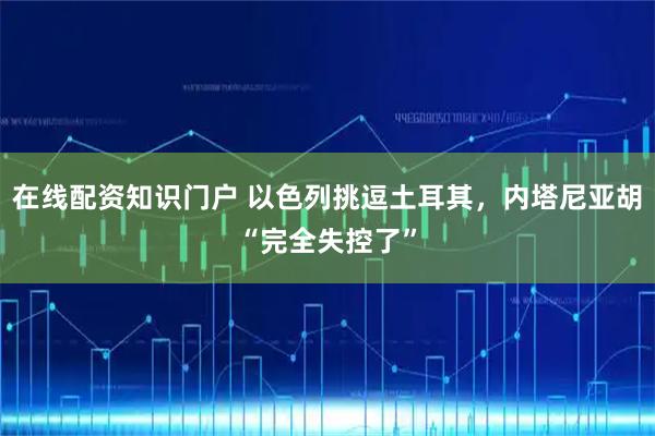 在线配资知识门户 以色列挑逗土耳其，内塔尼亚胡“完全失控了”