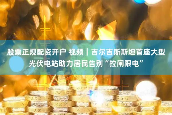股票正规配资开户 视频｜吉尔吉斯斯坦首座大型光伏电站助力居民告别“拉闸限电”