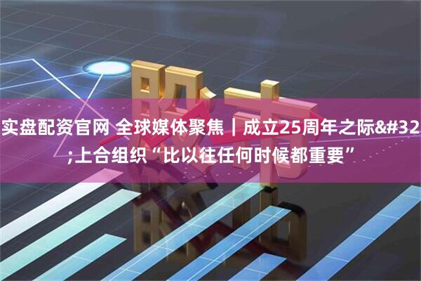 实盘配资官网 全球媒体聚焦|成立25周年之际 上合组织“比以往任何时候都重要”
