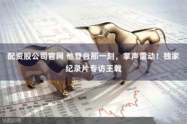 配资股公司官网 他登台那一刻，掌声雷动！独家纪录片专访王戟